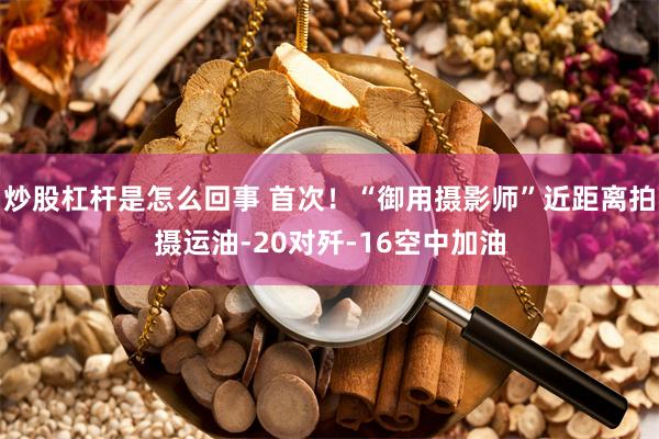 炒股杠杆是怎么回事 首次！“御用摄影师”近距离拍摄运油-20对歼-16空中加油