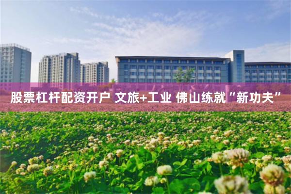 股票杠杆配资开户 文旅+工业 佛山练就“新功夫”