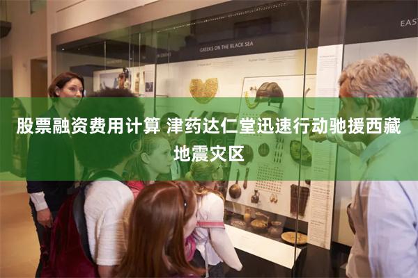 股票融资费用计算 津药达仁堂迅速行动驰援西藏地震灾区