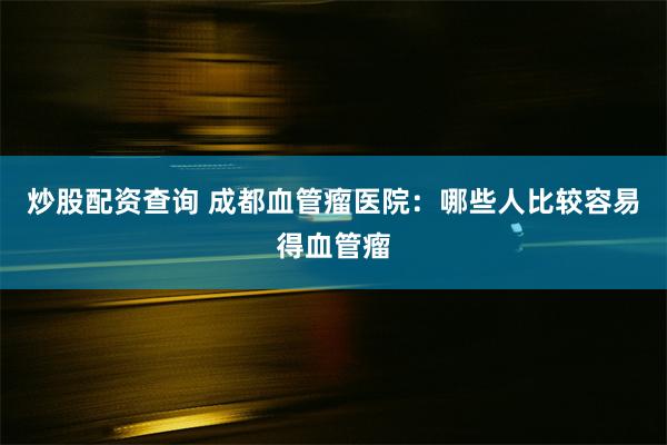 炒股配资查询 成都血管瘤医院：哪些人比较容易得血管瘤