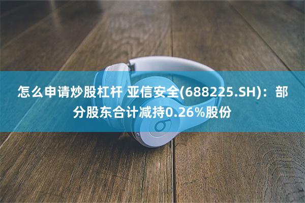 怎么申请炒股杠杆 亚信安全(688225.SH)：部分股东合计减持0.26%股份