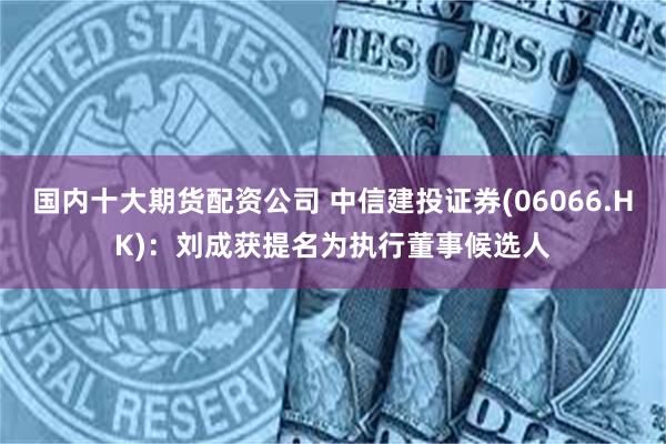 国内十大期货配资公司 中信建投证券(06066.HK)：刘成获提名为执行董事候选人