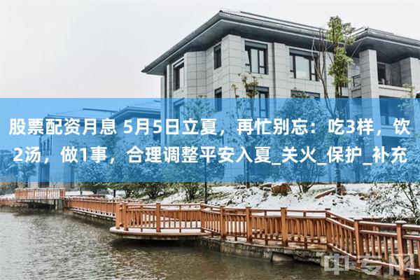 股票配资月息 5月5日立夏，再忙别忘：吃3样，饮2汤，做1事，合理调整平安入夏_关火_保护_补充