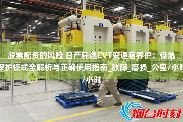 股票配资的风险 日产轩逸CVT变速箱养护：低温保护模式全解析与正确使用指南_故障_磨损_公里/小时