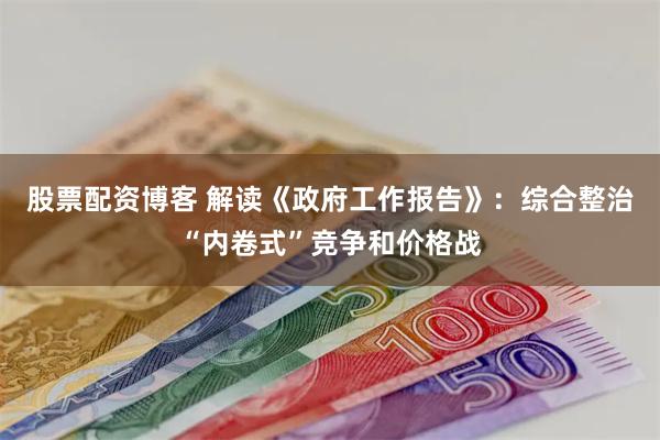 股票配资博客 解读《政府工作报告》：综合整治“内卷式”竞争和价格战