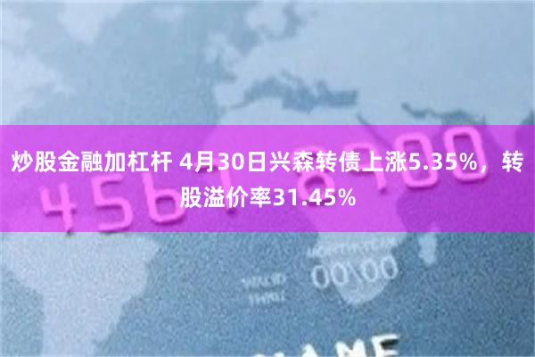 炒股金融加杠杆 4月30日兴森转债上涨5.35%，转股溢价率31.45%