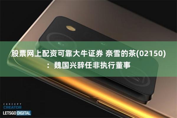 股票网上配资可靠大牛证券 奈雪的茶(02150)：魏国兴辞任非执行董事