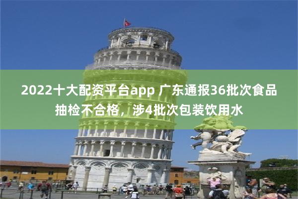 2022十大配资平台app 广东通报36批次食品抽检不合格，涉4批次包装饮用水