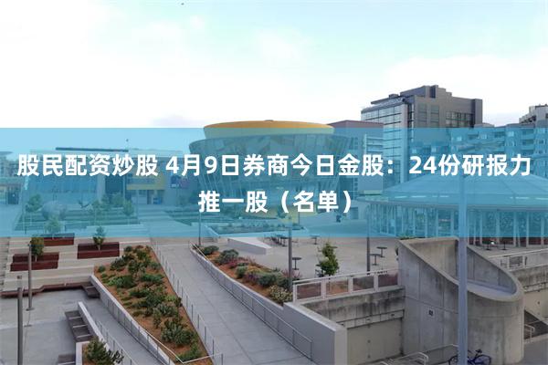 股民配资炒股 4月9日券商今日金股：24份研报力推一股（名单）