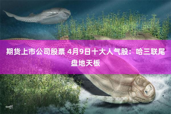 期货上市公司股票 4月9日十大人气股：哈三联尾盘地天板