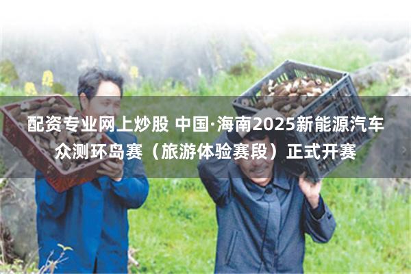 配资专业网上炒股 中国·海南2025新能源汽车众测环岛赛（旅游体验赛段）正式开赛