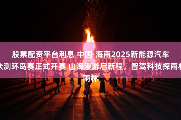 股票配资平台利息 中国·海南2025新能源汽车众测环岛赛正式开赛 山海漫游启新程，智驾科技探雨林