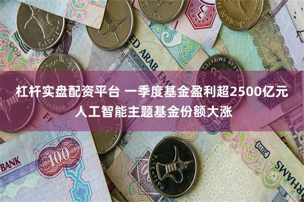 杠杆实盘配资平台 一季度基金盈利超2500亿元 人工智能主题基金份额大涨