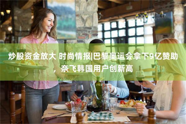 炒股资金放大 时尚情报|巴黎奥运会拿下9亿赞助，奈飞韩国用户创新高