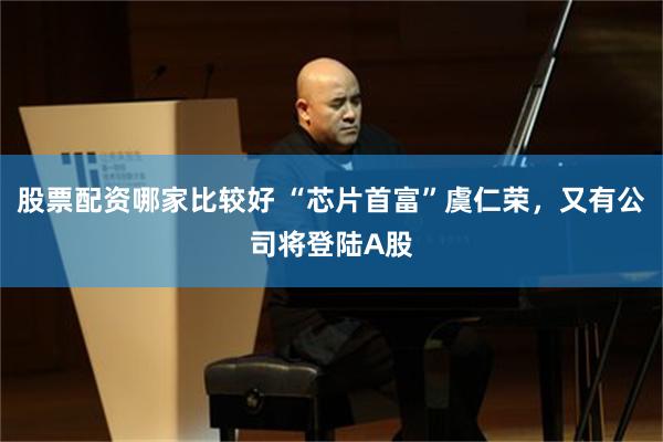 股票配资哪家比较好 “芯片首富”虞仁荣，又有公司将登陆A股