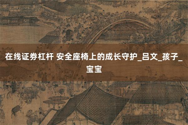 在线证劵杠杆 安全座椅上的成长守护_吕文_孩子_宝宝