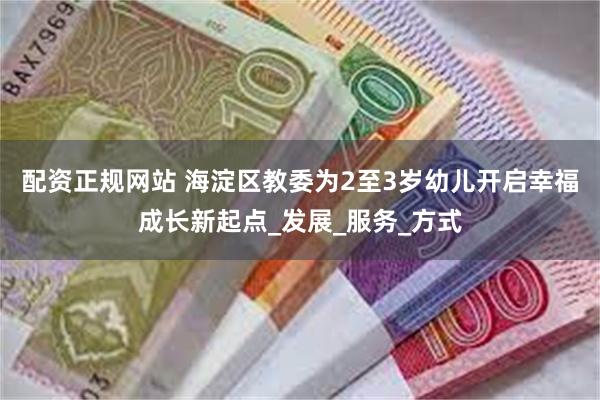 配资正规网站 海淀区教委为2至3岁幼儿开启幸福成长新起点_发展_服务_方式