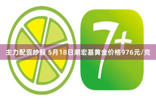 主力配资炒股 5月18日潮宏基黄金价格976元/克