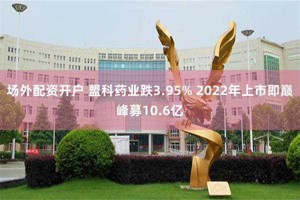 场外配资开户 盟科药业跌3.95% 2022年上市即巅峰募10.6亿