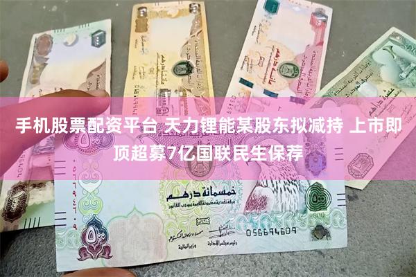手机股票配资平台 天力锂能某股东拟减持 上市即顶超募7亿国联民生保荐