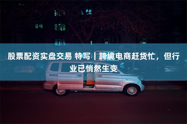 股票配资实盘交易 特写｜跨境电商赶货忙，但行业已悄然生变