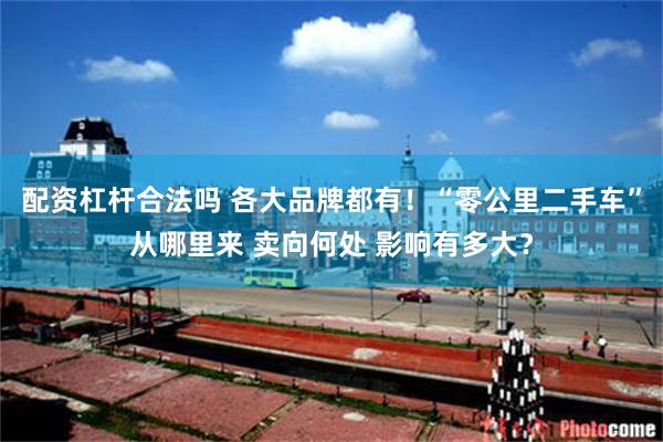 配资杠杆合法吗 各大品牌都有！“零公里二手车”从哪里来 卖向何处 影响有多大？