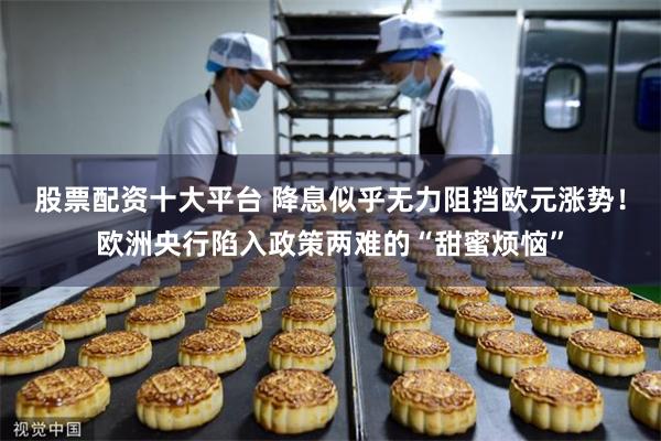 股票配资十大平台 降息似乎无力阻挡欧元涨势！欧洲央行陷入政策两难的“甜蜜烦恼”
