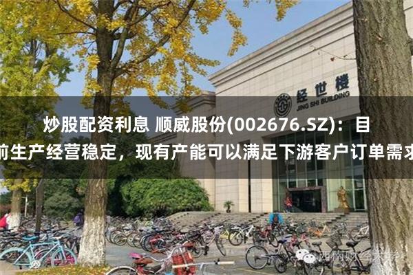 炒股配资利息 顺威股份(002676.SZ)：目前生产经营稳定，现有产能可以满足下游客户订单需求