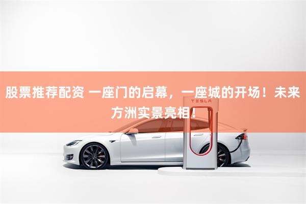 股票推荐配资 一座门的启幕，一座城的开场！未来方洲实景亮相！