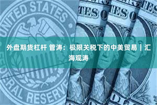 外盘期货杠杆 管涛：极限关税下的中美贸易︱汇海观涛