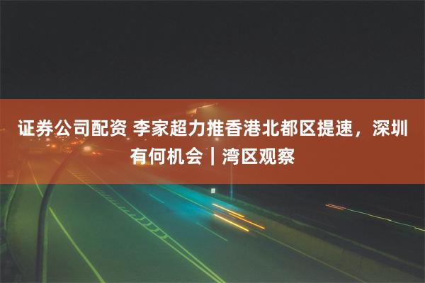证券公司配资 李家超力推香港北都区提速，深圳有何机会｜湾区观察
