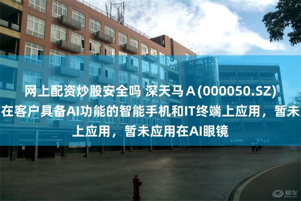 网上配资炒股安全吗 深天马Ａ(000050.SZ)：显示产品有在客户具备AI功能的智能手机和IT终端上应用，暂未应用在AI眼镜