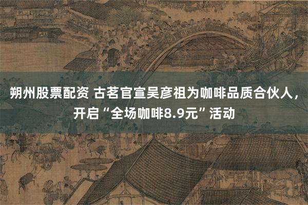 朔州股票配资 古茗官宣吴彦祖为咖啡品质合伙人，开启“全场咖啡8.9元”活动