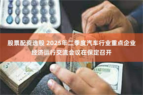 股票配资选股 2025年二季度汽车行业重点企业经济运行交流会议在保定召开