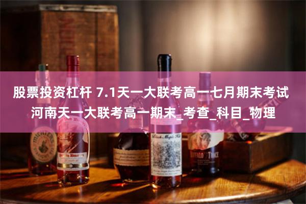 股票投资杠杆 7.1天一大联考高一七月期末考试 河南天一大联考高一期末_考查_科目_物理