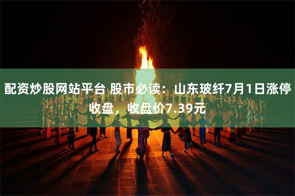 配资炒股网站平台 股市必读：山东玻纤7月1日涨停收盘，收盘价7.39元