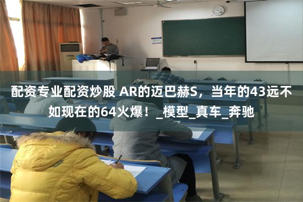 配资专业配资炒股 AR的迈巴赫S，当年的43远不如现在的64火爆！_模型_真车_奔驰